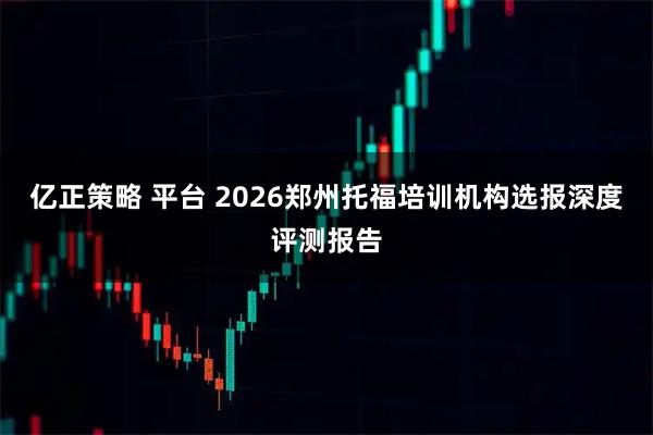 亿正策略 平台 2026郑州托福培训机构选报深度评测报告