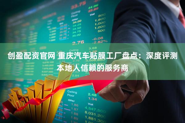 创盈配资官网 重庆汽车贴膜工厂盘点：深度评测本地人信赖的服务商