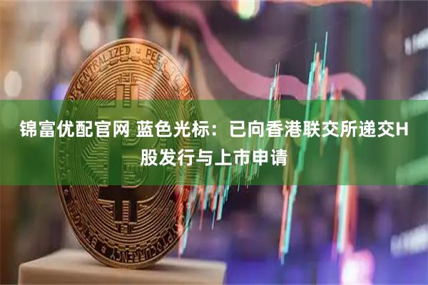 锦富优配官网 蓝色光标：已向香港联交所递交H股发行与上市申请