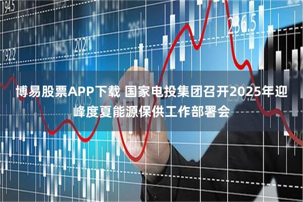 博易股票APP下载 国家电投集团召开2025年迎峰度夏能源保供工作部署会