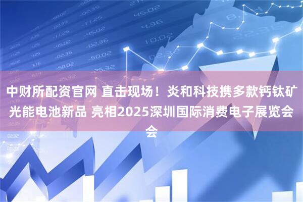 中财所配资官网 直击现场！炎和科技携多款钙钛矿光能电池新品 亮相2025深圳国际消费电子展览会
