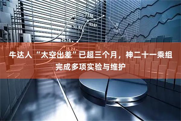 牛达人 “太空出差”已超三个月，神二十一乘组完成多项实验与维护