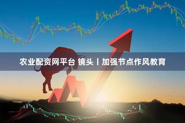 农业配资网平台 镜头丨加强节点作风教育