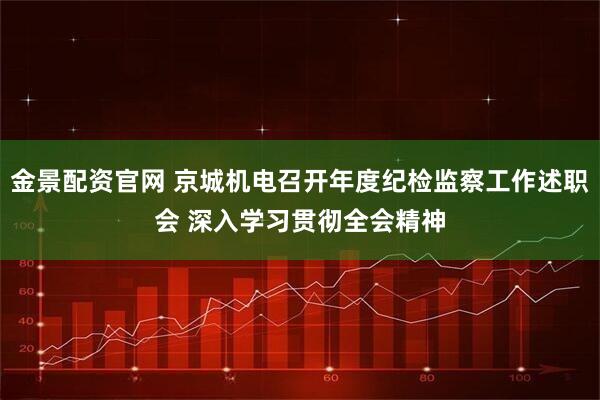 金景配资官网 京城机电召开年度纪检监察工作述职会 深入学习贯彻全会精神