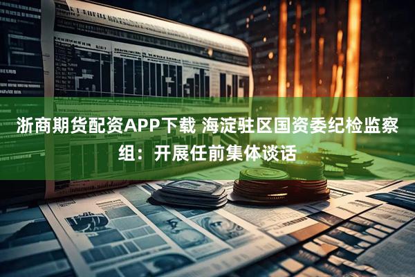 浙商期货配资APP下载 海淀驻区国资委纪检监察组：开展任前集体谈话