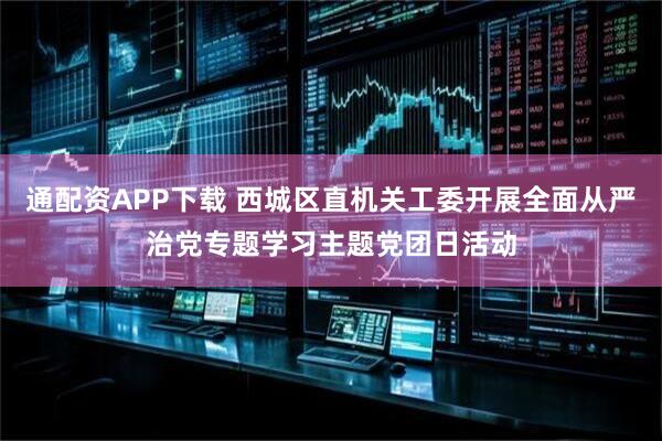 通配资APP下载 西城区直机关工委开展全面从严治党专题学习主题党团日活动