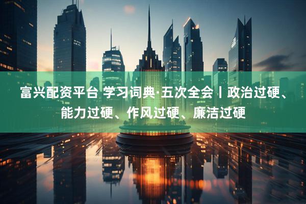 富兴配资平台 学习词典·五次全会丨政治过硬、能力过硬、作风过硬、廉洁过硬