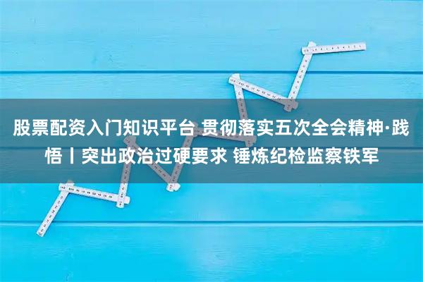股票配资入门知识平台 贯彻落实五次全会精神·践悟丨突出政治过硬要求 锤炼纪检监察铁军