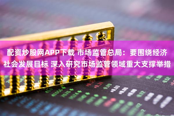 配资炒股网APP下载 市场监管总局：要围绕经济社会发展目标 深入研究市场监管领域重大支撑举措