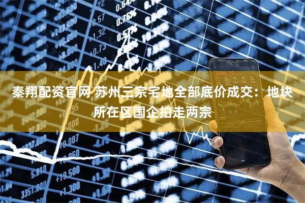 秦翔配资官网 苏州三宗宅地全部底价成交：地块所在区国企拍走两宗