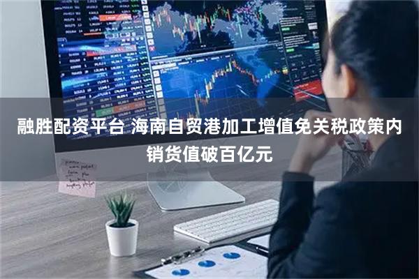 融胜配资平台 海南自贸港加工增值免关税政策内销货值破百亿元