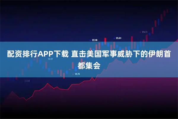 配资排行APP下载 直击美国军事威胁下的伊朗首都集会