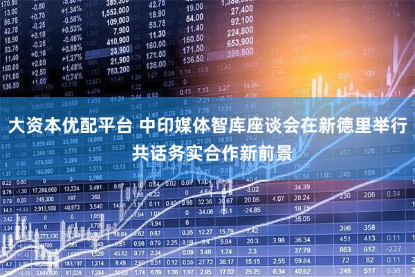 大资本优配平台 中印媒体智库座谈会在新德里举行  共话务实合作新前景
