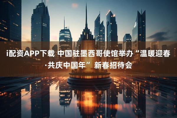 i配资APP下载 中国驻墨西哥使馆举办“温暖迎春·共庆中国年” 新春招待会