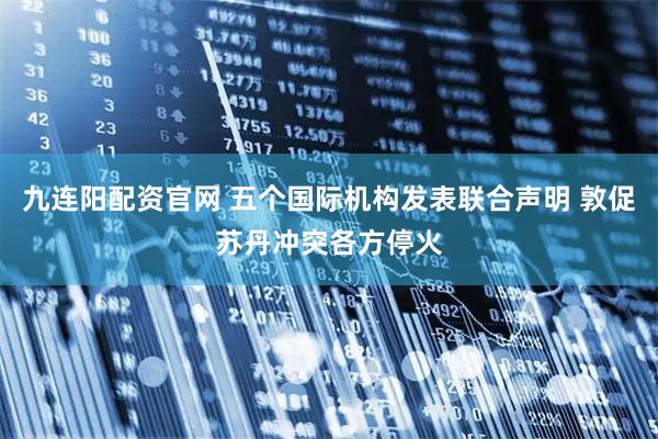 九连阳配资官网 五个国际机构发表联合声明 敦促苏丹冲突各方停火