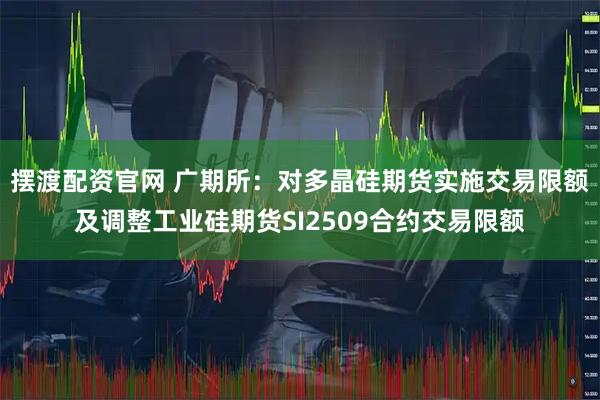 摆渡配资官网 广期所：对多晶硅期货实施交易限额及调整工业硅期货SI2509合约交易限额