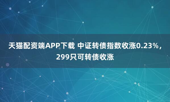 天猫配资端APP下载 中证转债指数收涨0.23%，299只可转债收涨