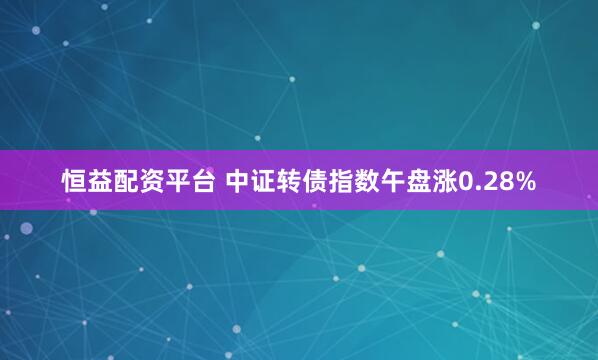 恒益配资平台 中证转债指数午盘涨0.28%