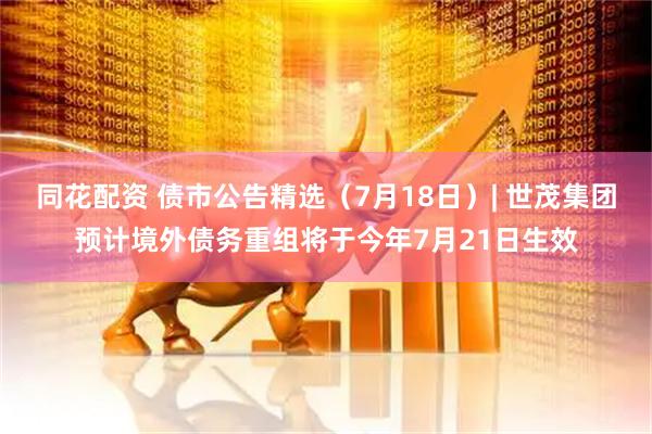 同花配资 债市公告精选（7月18日）| 世茂集团预计境外债务重组将于今年7月21日生效