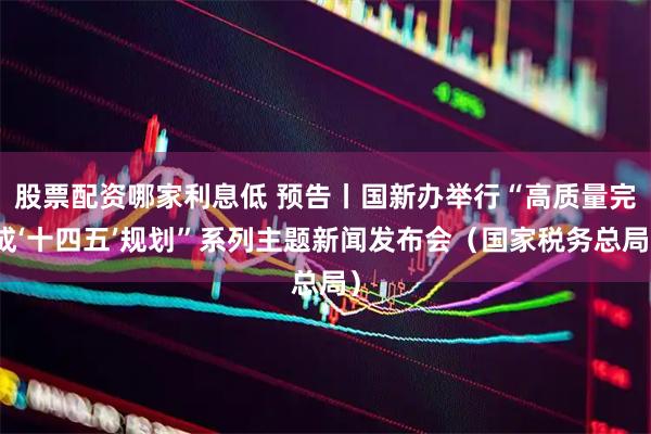 股票配资哪家利息低 预告丨国新办举行“高质量完成‘十四五’规划”系列主题新闻发布会（国家税务总局）