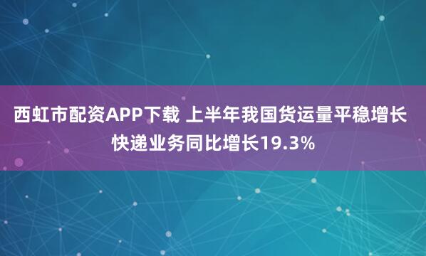 西虹市配资APP下载 上半年我国货运量平稳增长 快递业务同比增长19.3%