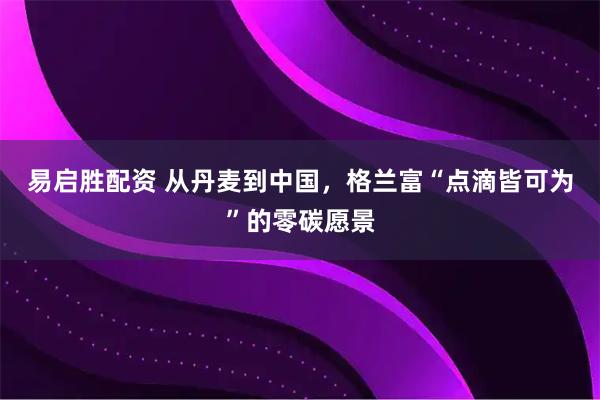 易启胜配资 从丹麦到中国，格兰富“点滴皆可为”的零碳愿景