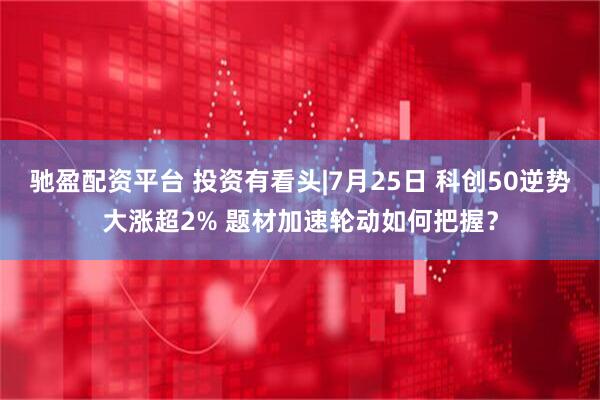驰盈配资平台 投资有看头|7月25日 科创50逆势大涨超2% 题材加速轮动如何把握？