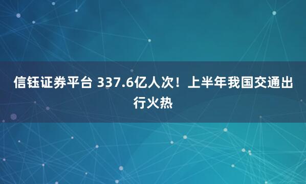 信钰证券平台 337.6亿人次！上半年我国交通出行火热