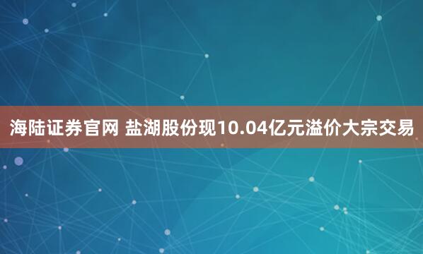 海陆证券官网 盐湖股份现10.04亿元溢价大宗交易