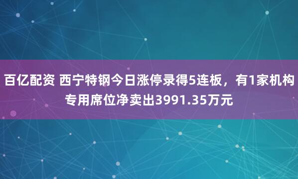 百亿配资 西宁特钢今日涨停录得5连板，有1家机构专用席位净卖出3991.35万元