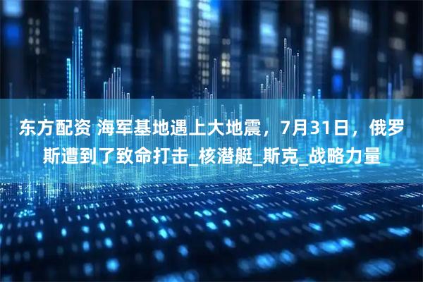 东方配资 海军基地遇上大地震，7月31日，俄罗斯遭到了致命打击_核潜艇_斯克_战略力量