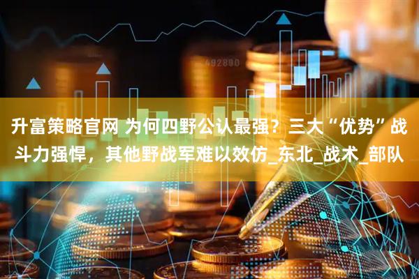 升富策略官网 为何四野公认最强？三大“优势”战斗力强悍，其他野战军难以效仿_东北_战术_部队