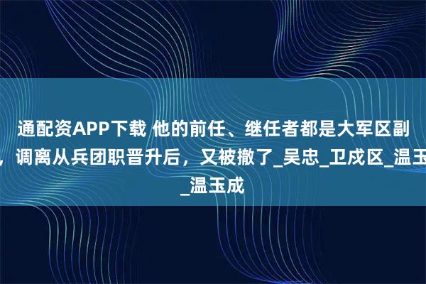 通配资APP下载 他的前任、继任者都是大军区副职，调离从兵团职晋升后，又被撤了_吴忠_卫戍区_温玉成