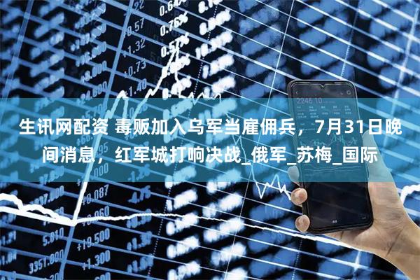 生讯网配资 毒贩加入乌军当雇佣兵，7月31日晚间消息，红军城打响决战_俄军_苏梅_国际