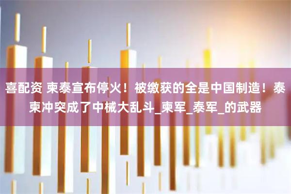 喜配资 柬泰宣布停火！被缴获的全是中国制造！泰柬冲突成了中械大乱斗_柬军_泰军_的武器