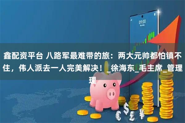 鑫配资平台 八路军最难带的旅：两大元帅都怕镇不住，伟人派去一人完美解决！_徐海东_毛主席_管理