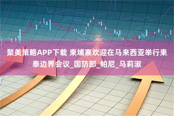 聚美策略APP下载 柬埔寨欢迎在马来西亚举行柬泰边界会议_国防部_帕尼_马莉淑