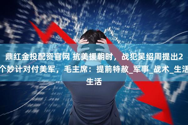 鼎红金投配资官网 抗美援朝时，战犯吴绍周提出2个妙计对付美军，毛主席：提前特赦_军事_战术_生活