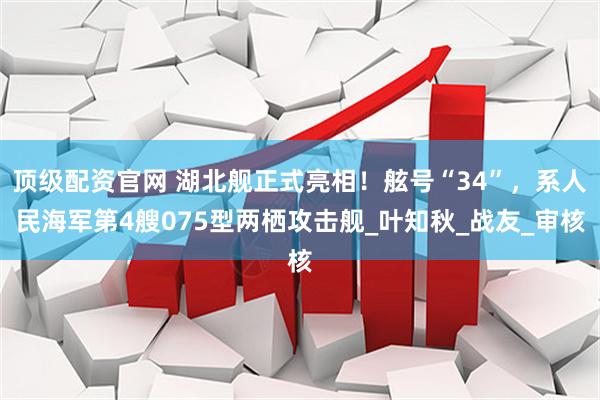 顶级配资官网 湖北舰正式亮相！舷号“34”，系人民海军第4艘075型两栖攻击舰_叶知秋_战友_审核