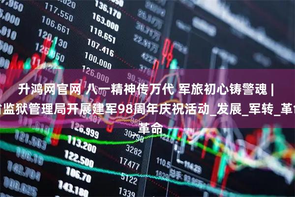 升鸿网官网 八一精神传万代 军旅初心铸警魂 | 省监狱管理局开展建军98周年庆祝活动_发展_军转_革命
