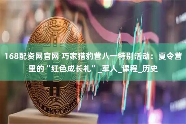 168配资网官网 巧家猎豹营八一特别活动：夏令营里的“红色成长礼”_军人_课程_历史