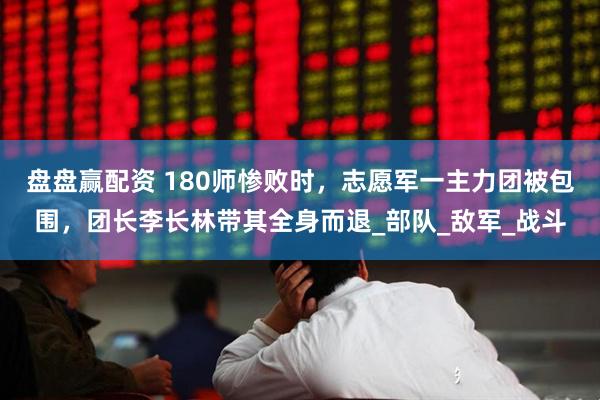 盘盘赢配资 180师惨败时，志愿军一主力团被包围，团长李长林带其全身而退_部队_敌军_战斗