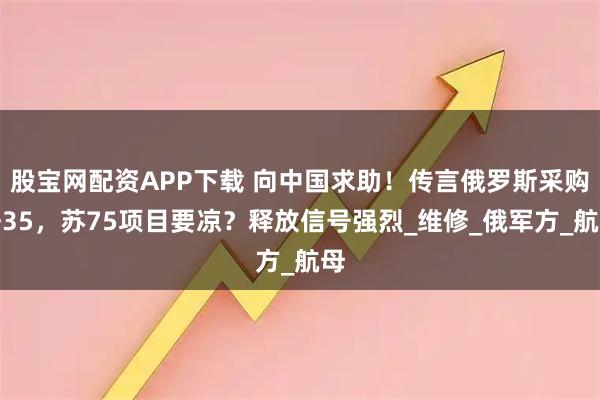 股宝网配资APP下载 向中国求助！传言俄罗斯采购歼35，苏75项目要凉？释放信号强烈_维修_俄军方_航母