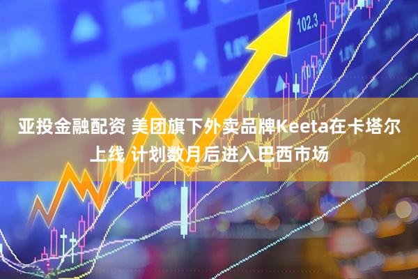 亚投金融配资 美团旗下外卖品牌Keeta在卡塔尔上线 计划数月后进入巴西市场