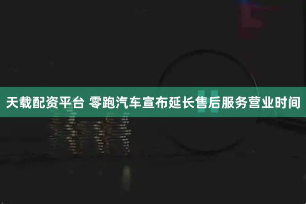 天载配资平台 零跑汽车宣布延长售后服务营业时间