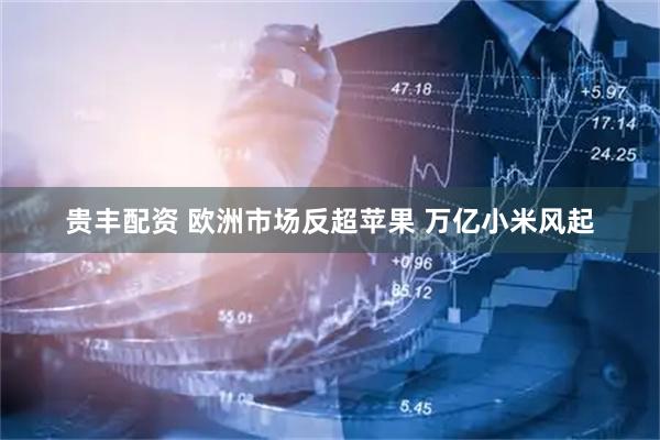 贵丰配资 欧洲市场反超苹果 万亿小米风起