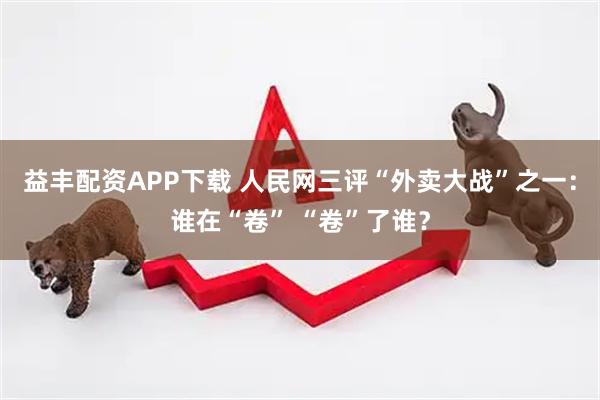 益丰配资APP下载 人民网三评“外卖大战”之一：谁在“卷” “卷”了谁？