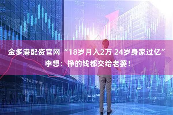金多港配资官网 “18岁月入2万 24岁身家过亿” 李想：挣的钱都交给老婆！