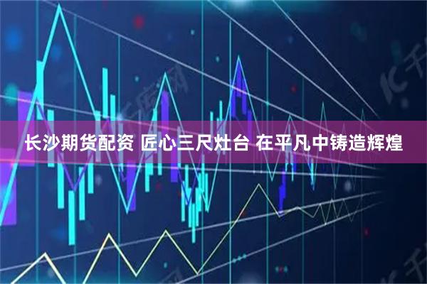 长沙期货配资 匠心三尺灶台 在平凡中铸造辉煌