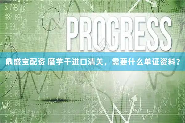 鼎盛宝配资 魔芋干进口清关，需要什么单证资料？